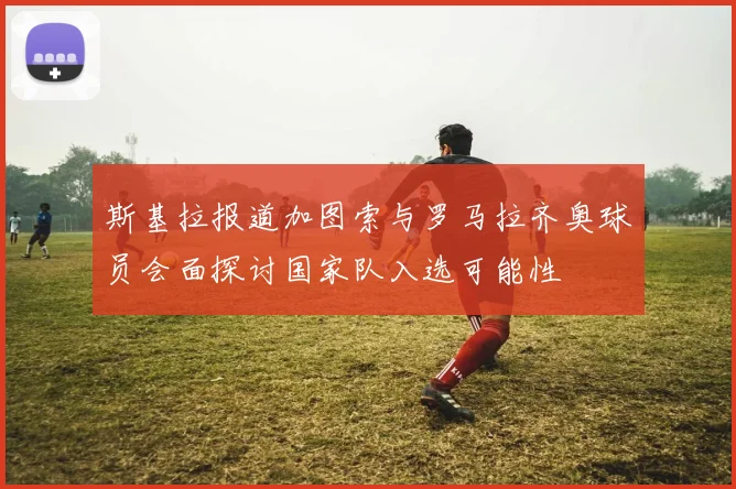 斯基拉报道加图索与罗马拉齐奥球员会面探讨国家队入选可能性