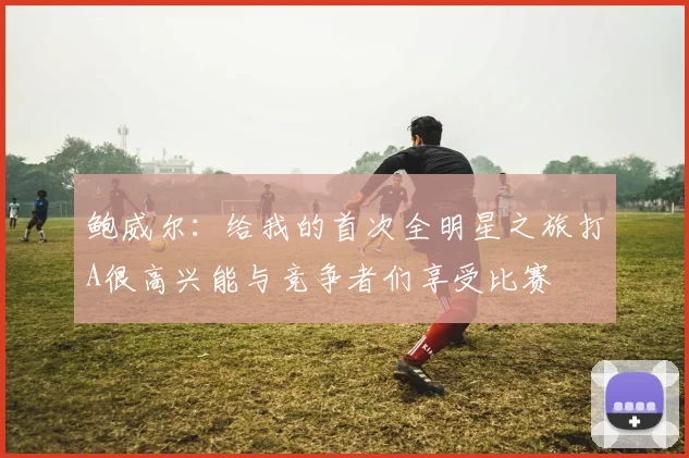 鲍威尔：给我的首次全明星之旅打A很高兴能与竞争者们享受比赛