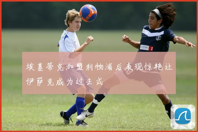 埃基蒂克加盟利物浦后表现惊艳让伊萨克成为过去式